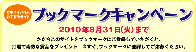 セキスイハイムおすすめサイト ブックマークキャンペーン 2010年8月31日(火)まで ただ今このサイトをブックマークにご登録していただくと、抽選で素敵な賞品ををプレゼント!今すぐ、ブックマークに登録してご応募ください。 セキスイハイムおすすめサイト ブックマークキャンペーン 2010年8月31日(火)まで ただ今このサイトをブックマークにご登録していただくと、抽選で素敵な賞品ををプレゼント!今すぐ、ブックマークに登録してご応募ください。