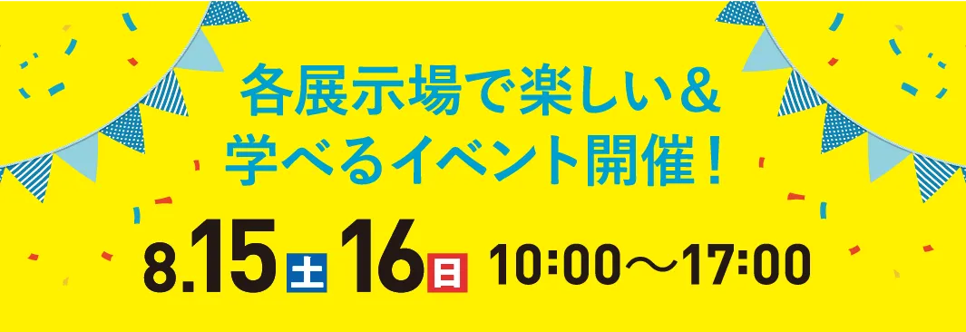 各展示場で楽しい&学べるイベント開催!8.15(土)16(日)10:00〜17:00