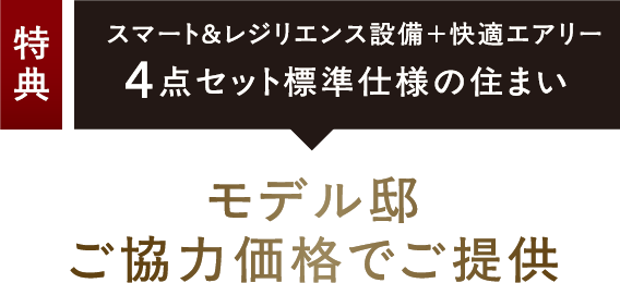 特典：スマート＆レジリエンス設備＋快適エアリー4点セット標準仕様の住まい モデル邸ご協力価格でご提供