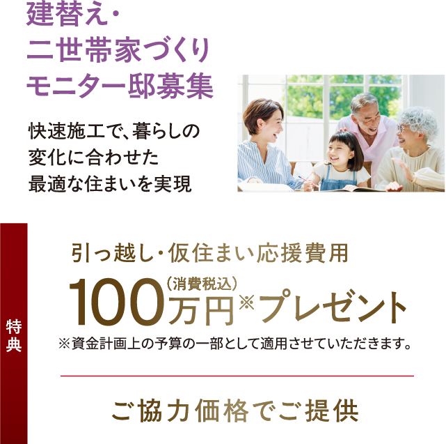 建替え・二世帯家づくりモニター邸募集、快速施工で、暮らしの変化に合わせた最適な住まいを実現。特典：引っ越し・仮住まい応援費用100万円（消費税込）プレゼント※資金計画上の予算の一部として適用させていただきます。+ご協力価格でご提供