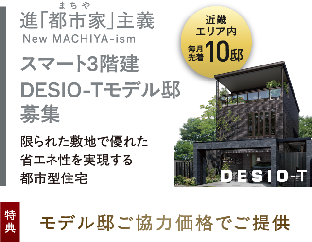 近畿エリア内毎月先着10邸、スマート3階建DESIO-Tモデル邸募集 限られた敷地で優れた省エネ性を実現する都市型住宅。特典：モデル邸ご協力価格でご提供