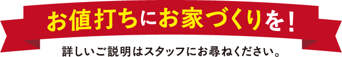 お値打ちにお家づくりを！詳しい説明はスタッフにお尋ねください。