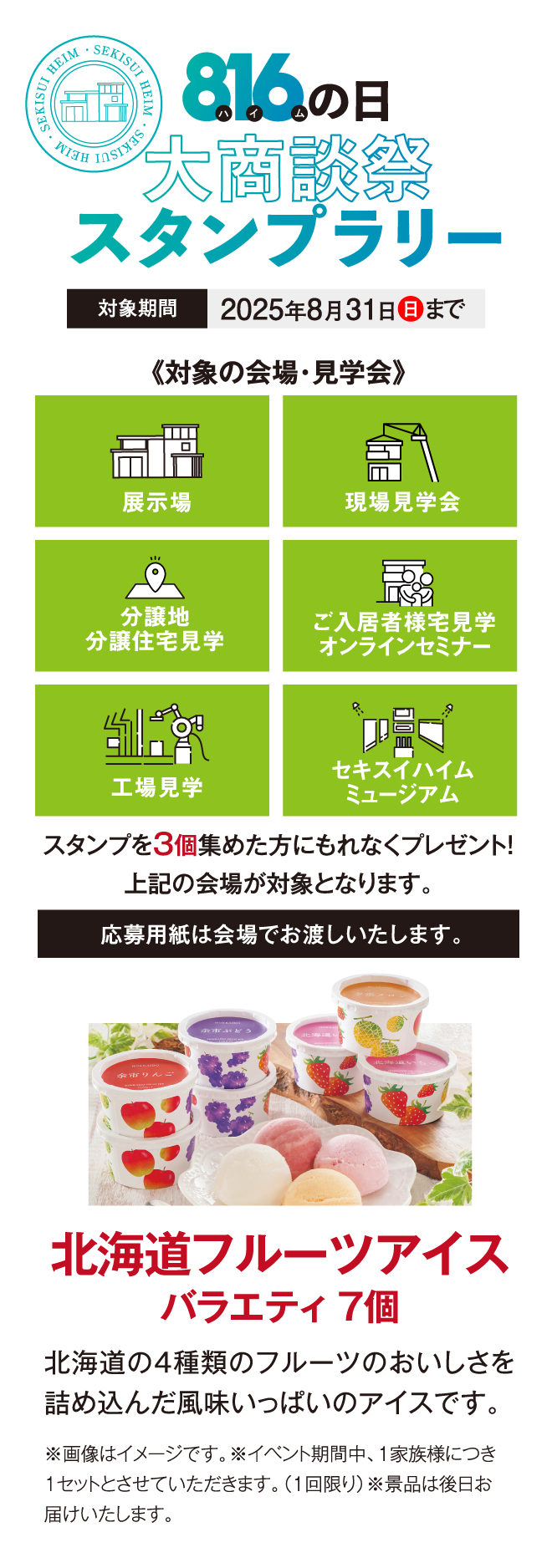 816の日大商談会スタンプラリー、対象期間2025年8月31日まで。対象の会場・見学会、展示場、現場見学会、分譲地分譲住宅見学会、ご入居者宅見学オンラインセミナー、工場見学、セキスイハイムミュージアム、スタンプ3個集めた方にもれなくプレゼント！北海道フルーツアイスバラエティ7個
