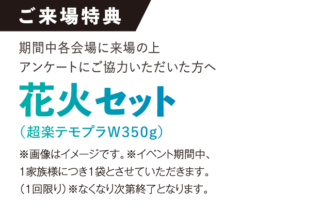 ご来場特典。期間中各会場にご来場の上、アンケートにご協力いただいた方へ、花火セット（超楽テモブラW350g）