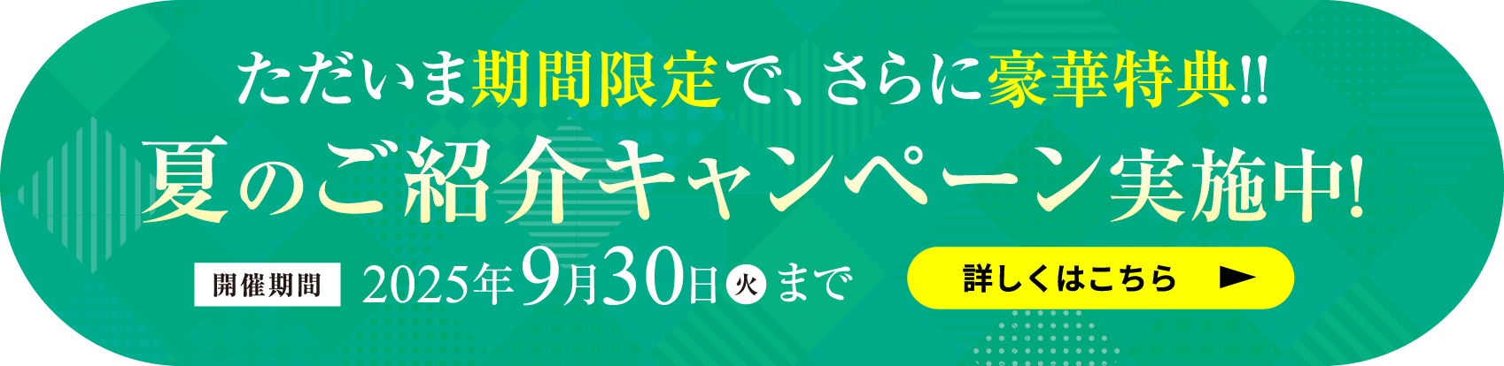 ただいま期間限定で、さらに豪華特典!!夏のご紹介キャンペーン実施中！開催期間 2025年9月30日(火)まで 詳しくはこちら
