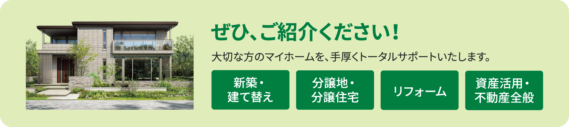 ぜひ、ご紹介ください！大切な方のマイホームを、手厚くトータルサポートいたします。新築・建て替え、分譲地・分譲住宅、リフォーム、資産活用・不動産全般