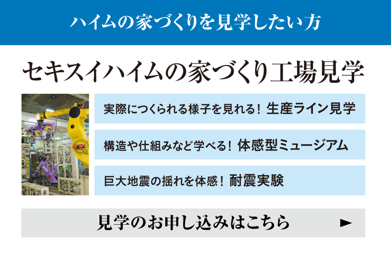 ハイムの家づくりを見学したい方 セキスイハイムの家づくり工場見学 実際につくられる様子を見れる！ 生産ライン見学 構造や仕組みなど学べる！ 体感型ミュージアム 巨大地震の揺れを体感！ 耐震実験 見学のお申し込みはこちら