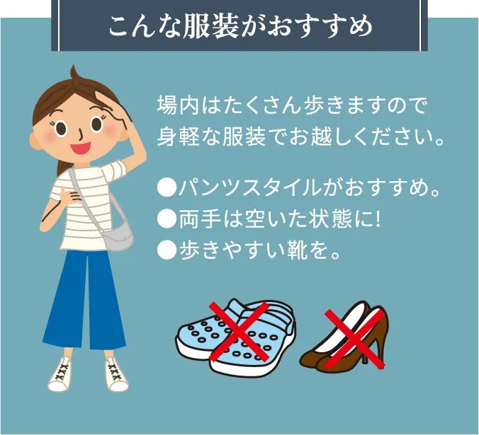 こんな服装がおすすめ場内はたくさん歩きますので身軽な服装でお越しください。 ●パンツスタイルがおすすめ。●両手は空いた状態に!●歩きやすい靴を。
