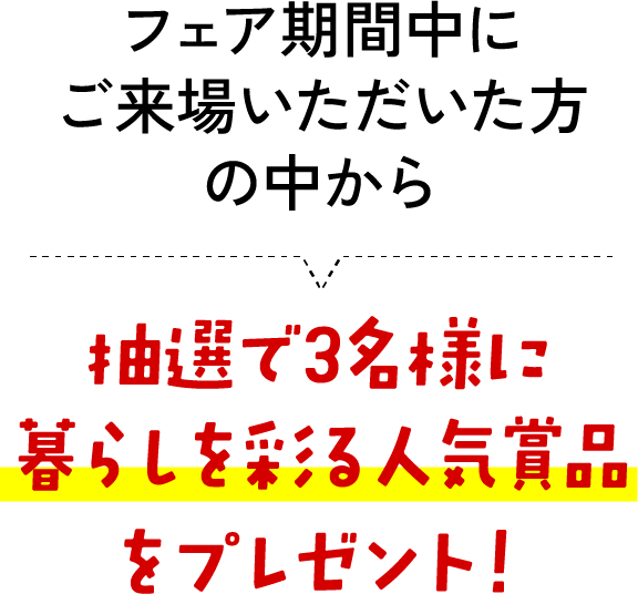 フェア期間中にご来場いただいた方の中から抽選で3名様に暮らしを彩る人気賞品をプレゼント！
