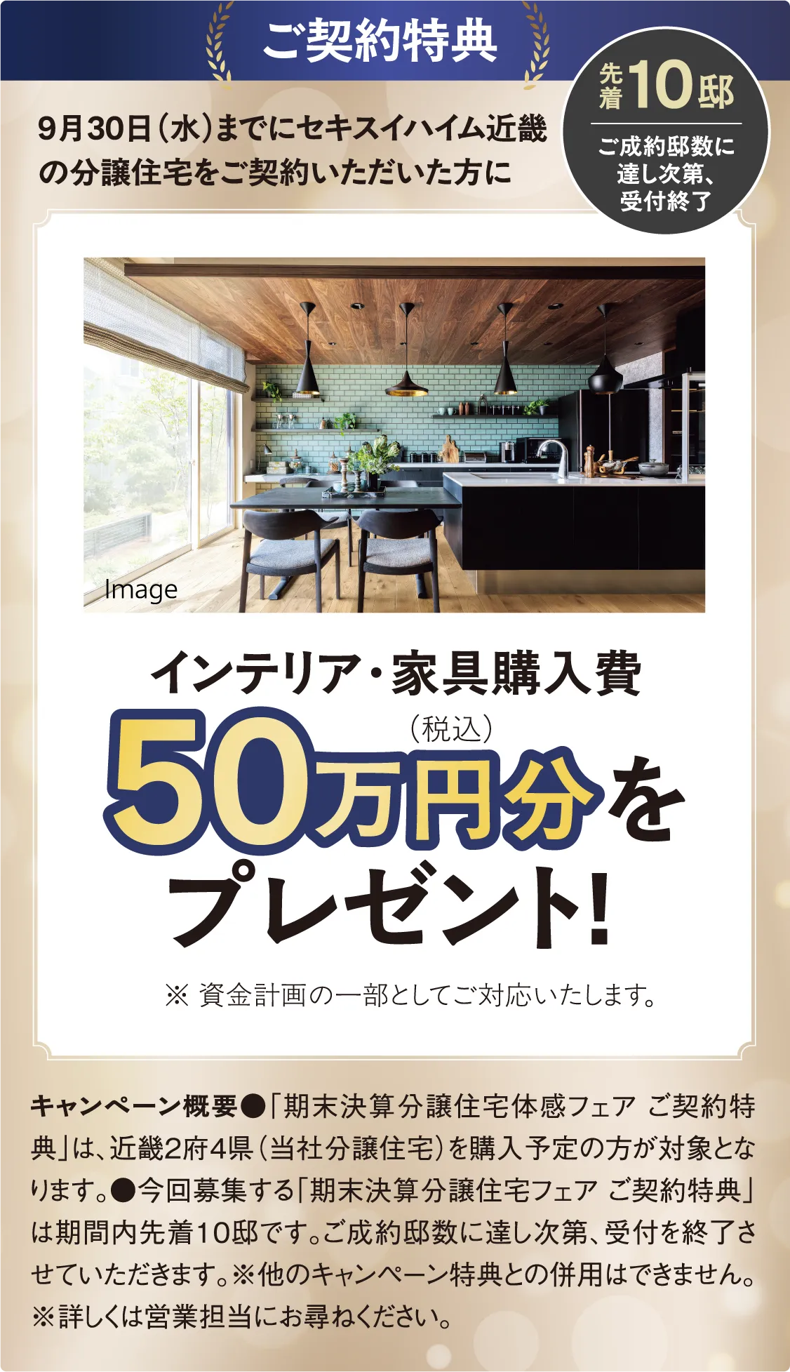 ご契約特典 9月30日(水)までにセキスイハイム近畿の分譲住宅をご契約いただいた方にインテリア・家具購入費(税込)50万円分をプレゼント!※ 資金計画の一部としてご対応いたします。キャンペーン概要●「期末決算分譲住宅体感フェア ご契約特典」は、近畿2府4県(当社分譲住宅)を購入予定の方が対象となります。●今回募集する「期末決算分譲住宅フェア ご契約特典」は期間内先着10邸です。ご成約邸数に達し次第、受付を終了させていただきます。※他のキャンペーン特典との併用はできません。※詳しくは営業担当にお尋ねください。