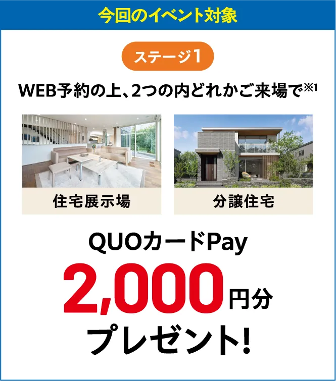 今回のイベント対象ステージ1WEB予約の上、2つの内どれかご来場で※1 住宅展示場 分譲住宅 QUOカードPay2,000円分プレゼント!