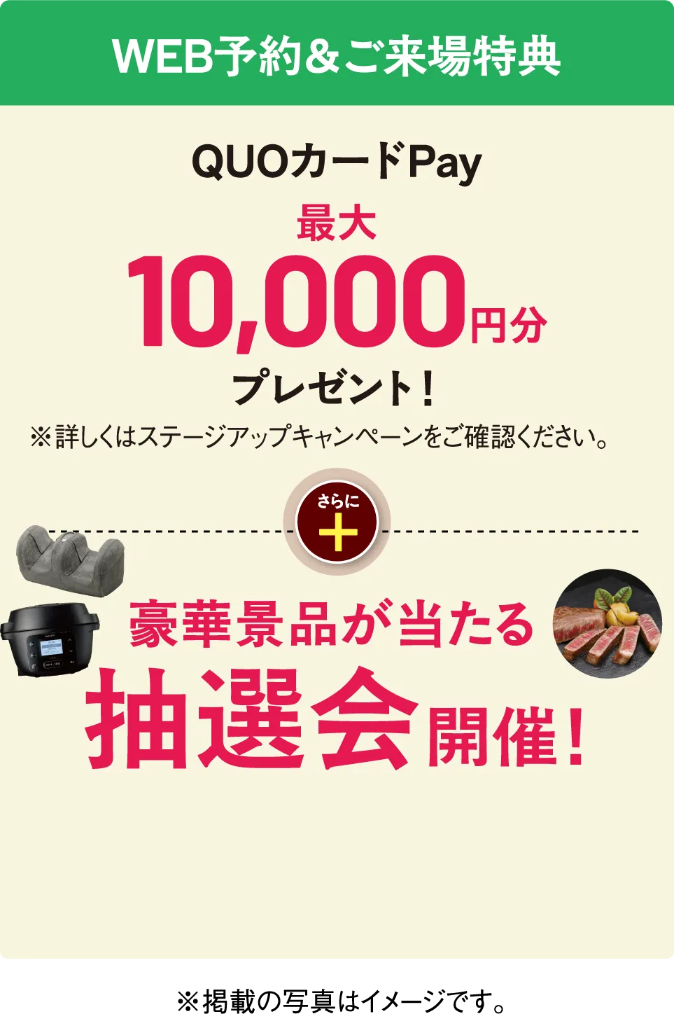 WEB予約＆ご来場特典 QUOカードPay最大10,000円分プレゼント！※詳しくはステージアップキャンペーンをご確認ください。さらに豪華景品が当たる抽選会開催！※掲載の写真はイメージです。