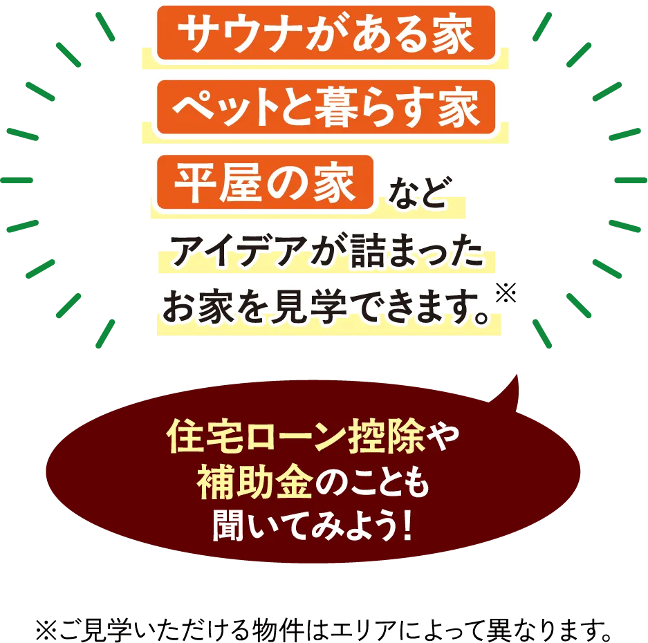 サウナがある家 ペットと暮らす家 平屋の家など アイデアが詰まったお家を見学できます。※住宅ローン控除や補助金のことも聞いてみよう!※ご見学いただける物件はエリアによって異なります。