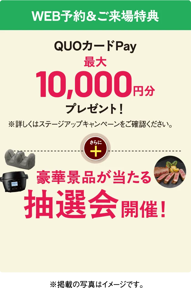 WEB予約&ご来場特典 QUOカードPay 最大10,000円分プレゼント!※詳しくはステージアップキャンペーンをご確認ください。さらに 豪華景品が当たる抽選会開催!