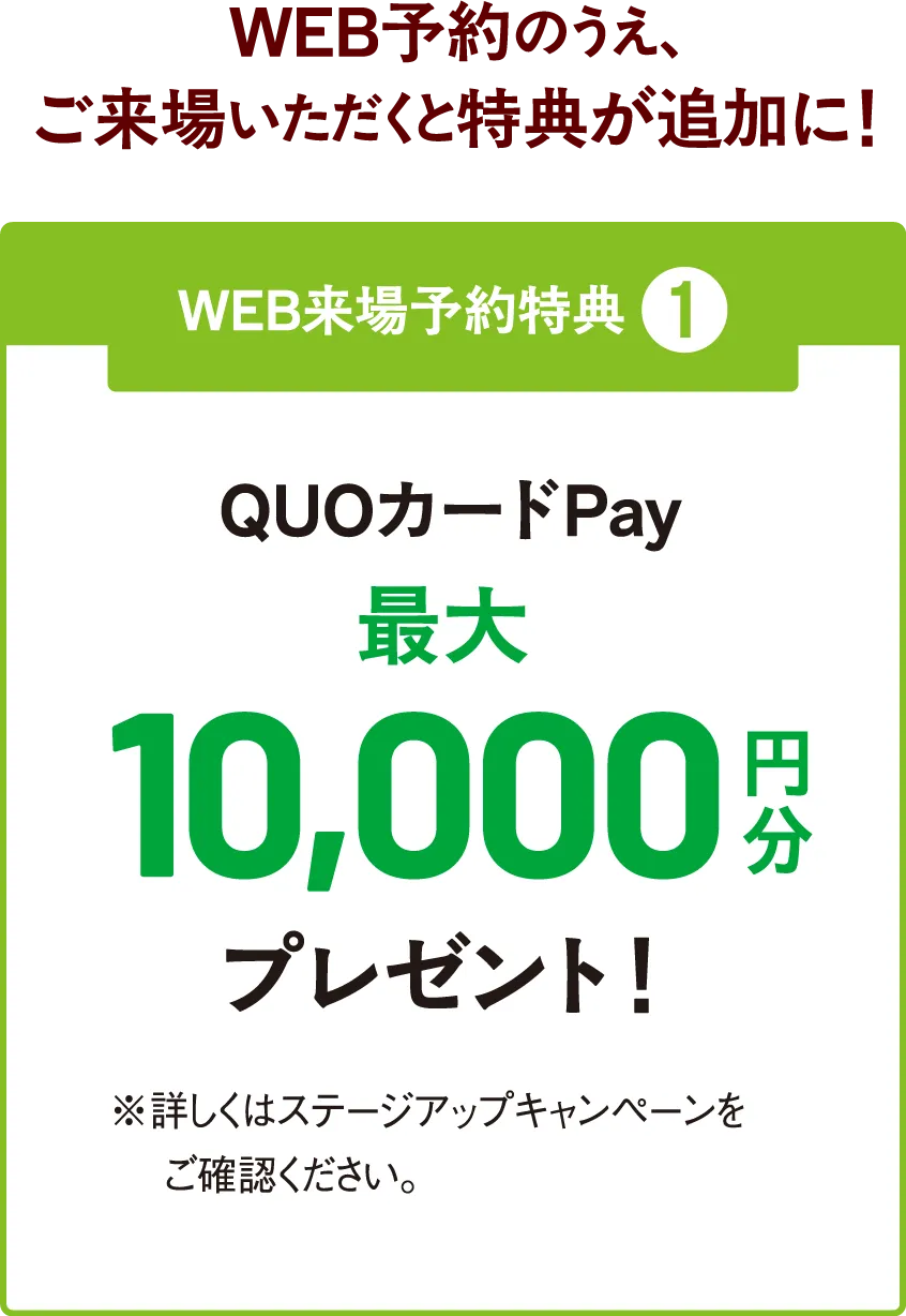 WEB予約のうえ、ご来場いただくと特典が追加に！WEB来場予約特典 ❶ QUOカードPay最大10,000円分プレゼント！ ※詳しくはステージアップキャンペーンをご確認ください。