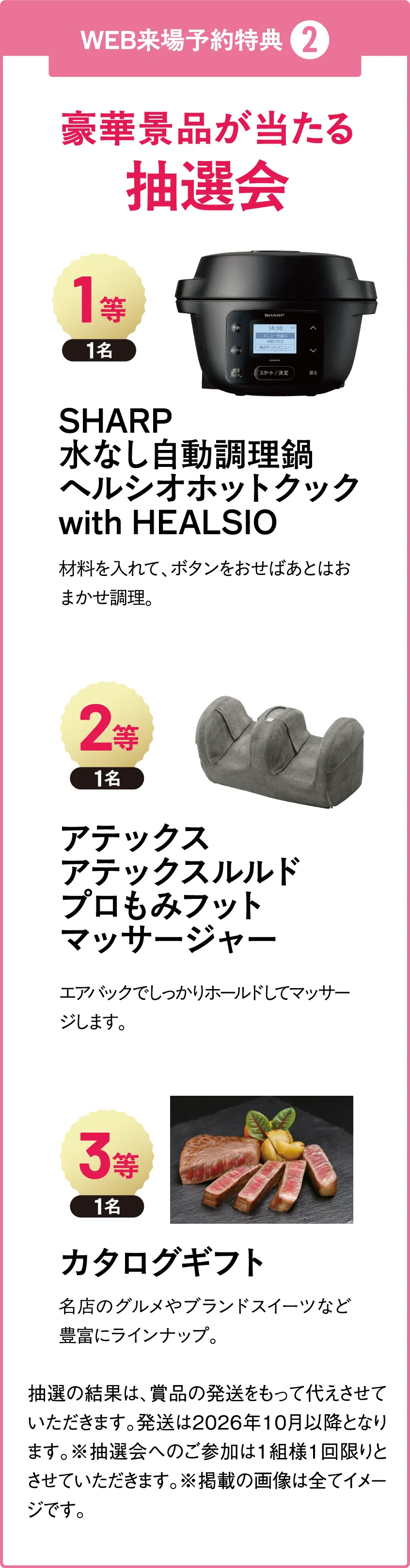 WEB来場予約特典 ❷ 豪華景品が当たる 抽選会 1等1名 SHARP水なし自動調理鍋ヘルシオホットクックwith HEALSIO 材料を入れて、ボタンをおせばあとはおまかせ調理。2等1名アテックスアテックスルルドプロもみフットマッサージャー エアバックでしっかりホールドしてマッサージします。3等1名カタログギフト 名店のグルメやブランドスイーツなど豊富にラインナップ。抽選の結果は、賞品の発送をもって代えさせていただきます。発送は2026年10月以降となります。※抽選会へのご参加は1組様1回限りとさせていただきます。※掲載の画像は全てイメージです。