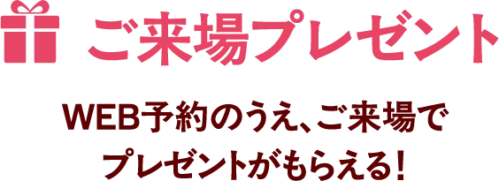 ご来場プレゼント WEB予約のうえ、ご来場でプレゼントがもらえる!
