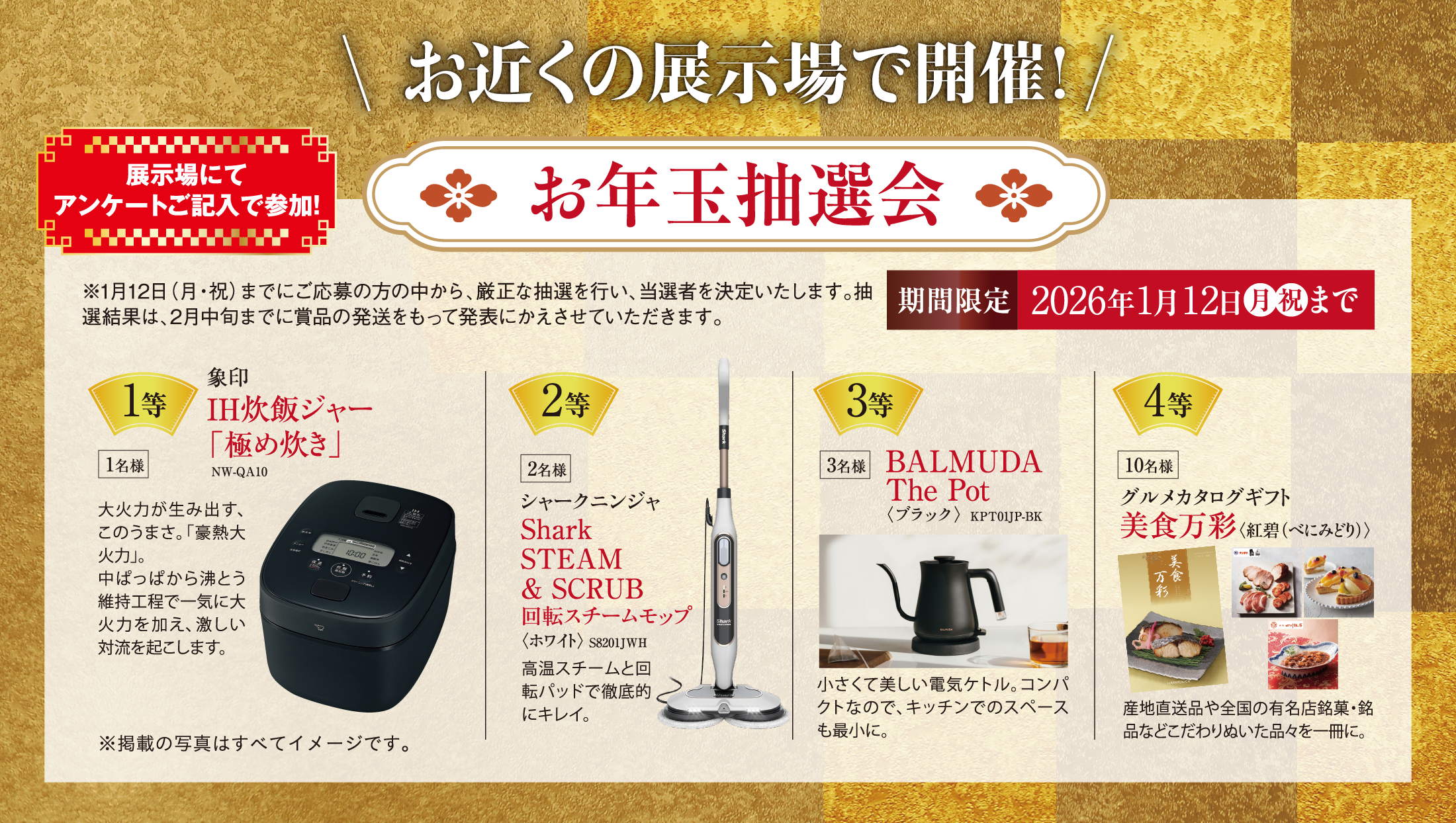 お近くの展示場で開催！お年玉抽選会！1等、象印IH炊飯ジャー 「極め炊き」。2等、シャークニンジャSharkSTEAM& SCRUB回転スチームモップ〈ホワイト〉 S8201JWH 、3等、BALMUDAThe Pot〈ブラック〉  KPT01JP-BK。4等グルメカタログギフト美食万彩〈紅碧（べにみどり）〉。※1月12日（月・祝）までにご応募の方の中から、厳正な抽選を行い、当選者を決定いたします。抽選結果は、2月中旬までに賞品の発送をもって発表にかえさせていただきます。