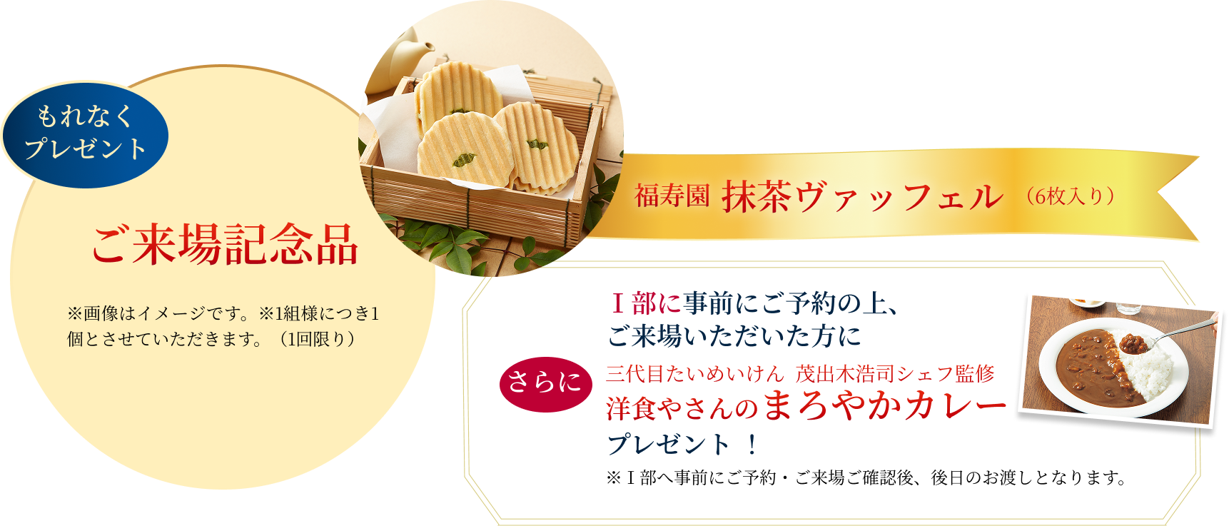もれなくプレゼント ご来場記念品 ※画像はイメージです。※画像はイメージです。※1組様につき1個とさせていただきます。（1回限り）  福寿園抹茶ヴァッフェル（6枚入り）Ⅰ部に事前にご予約の上、ご来場いただいた方に三代目たいめいけん 茂出木浩司シェフ監修洋食やさんのまろやかカレープレゼント！※Ⅰ部へ事前にご予約・ご来場ご確認後、後日のお渡しとなります。
