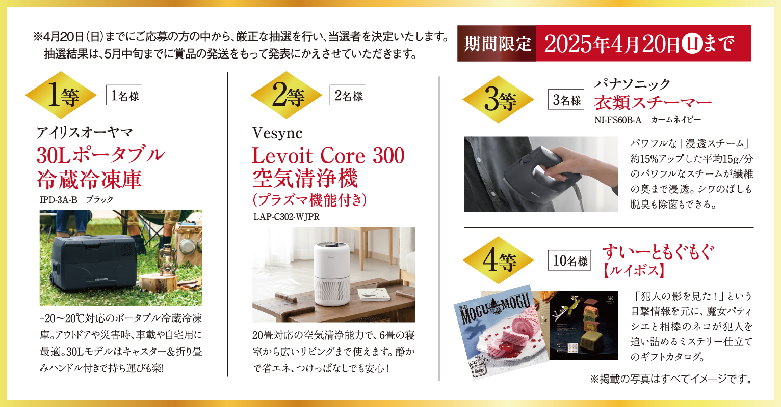 1等アイリスオーヤマ30Lポータブル冷蔵冷凍庫1名様、2等VesyncLevoit Core 300空気清浄機（プラズマ機能付き）2名様、3等パナソニック衣類スチーマー3名様、4等すいーともぐもぐ10名様。※4月20日（日）までにご応募の方の中から、厳正な抽選を行い、当選者を決定いたします。抽選結果は、5月中旬までに賞品の発送をもって発表にかえさせていただきます。