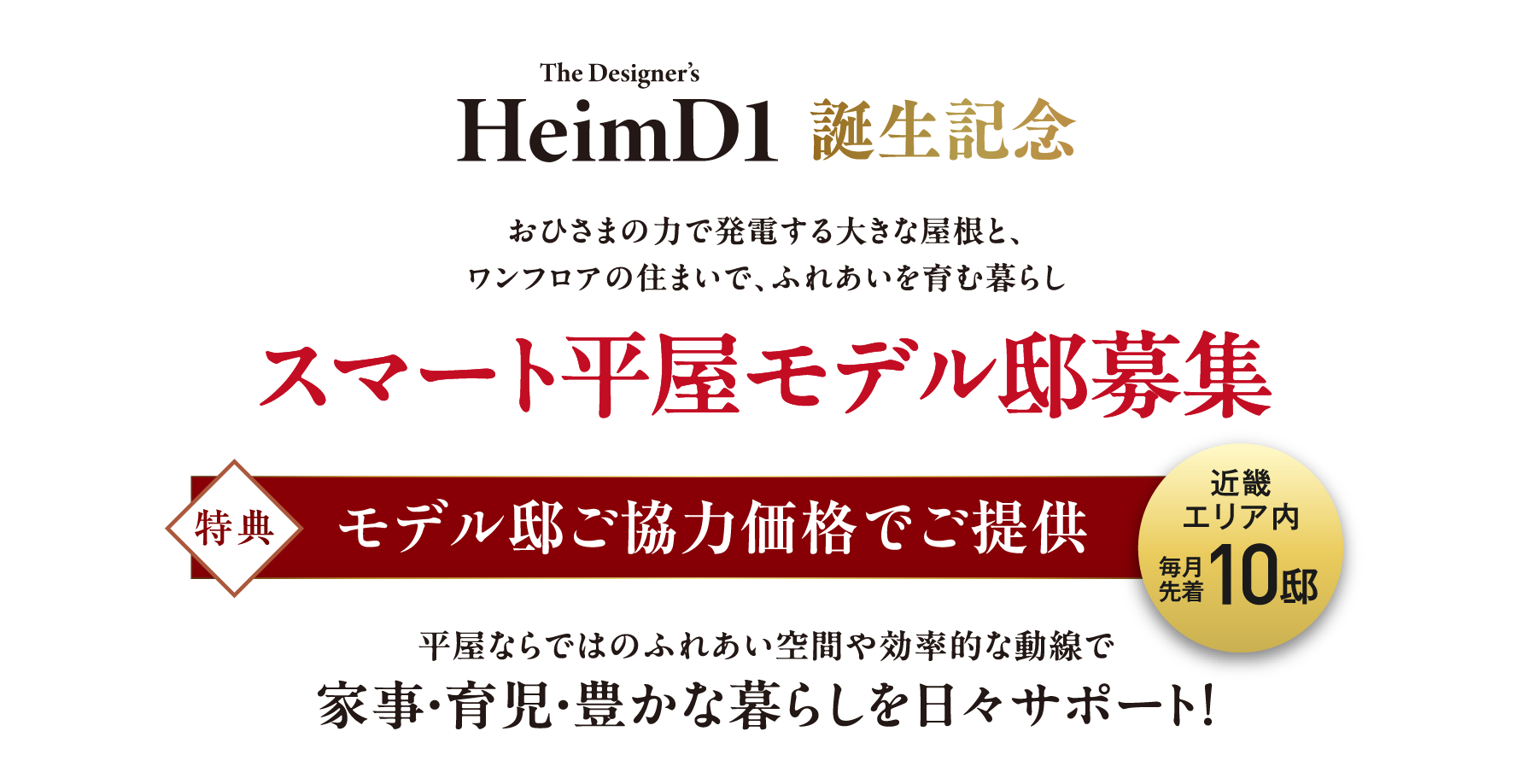 HeimD1誕生記念おひさまの力で発電する大きな屋根と、ワンフロアの住まいで、ふれあいを育む暮らし、スマート平屋モデル邸募集。平屋ならではのふれあい空間や効率的な動線で家事・育児・豊かな暮らしを日々サポート！
