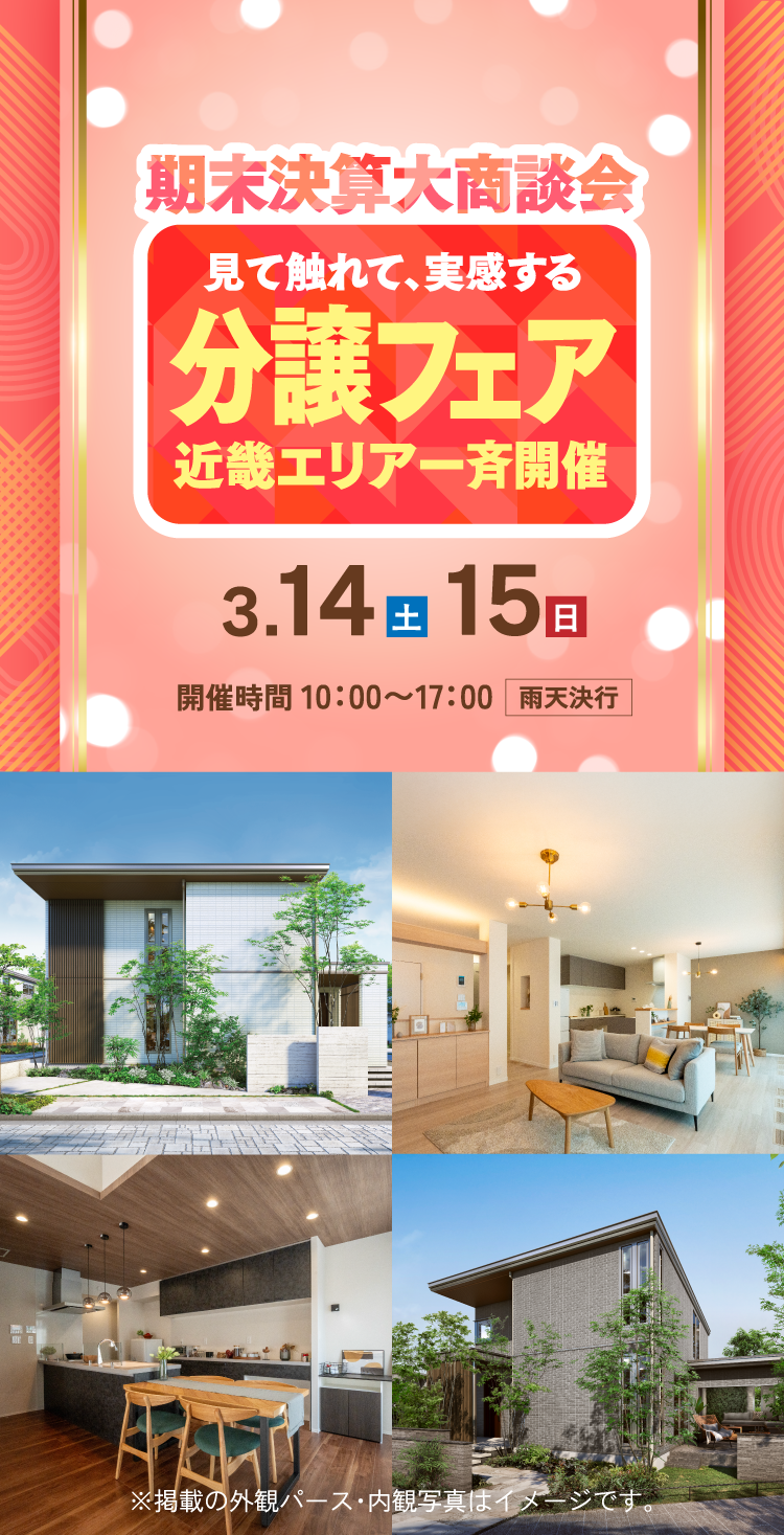 期末決算大商談会 見て触れて、実感する 分譲フェア 近畿エリア一斉開催 3.14（土）15（日）開催時間 10：00〜17：00雨天決行