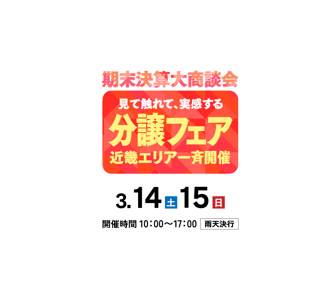 期末決算大商談会 見て触れて、実感する 分譲フェア 近畿エリア一斉開催 3.14（土）15（日）開催時間 10：00〜17：00雨天決行