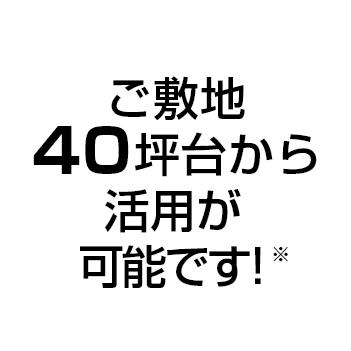 ご敷地40坪台から活用が可能です！※※ご敷地の形状によっては対応できない場合がございます。予めご了承ください。