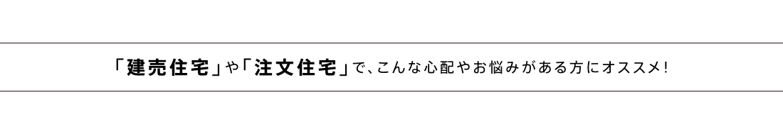 「建売住宅」や「注文住宅」で、こんな心配やお悩みがある方にオススメ！