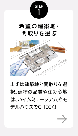 STEP1【希望の建築地・間取りを選ぶ】好みの立地と間取りを選択。建物の品質や住み心地は、ハイムミュージアムやモデルハウスでCHECK！