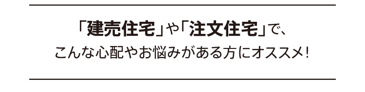 「建売住宅」や「注文住宅」で、こんな心配やお悩みがある方にオススメ！