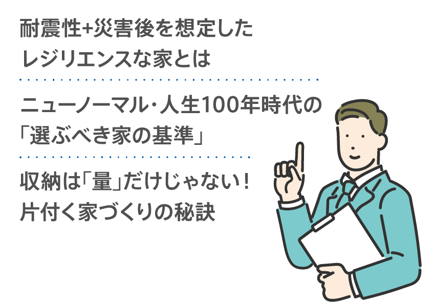 耐震性＋災害後を想定したレジリエンスな家とは／ニューノーマル・人生100年時代の「選ぶべき家の基準」／収納は「量」だけじゃない！片付く家づくりの秘訣