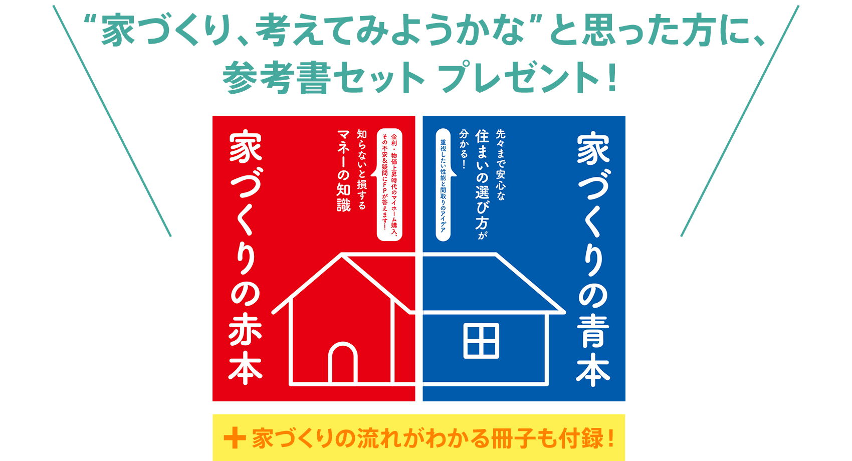 “家づくり、考えてみようかな”と思った方に、参考書セット プレゼント！『【家づくりの赤本】知ってトクする！マネーの知識』＋『【家づくりの青本】先々まで安心な住まいの選び方』＋『【付録】新居のイメージ作りにも役立つ「理想の住まいアンケート」』