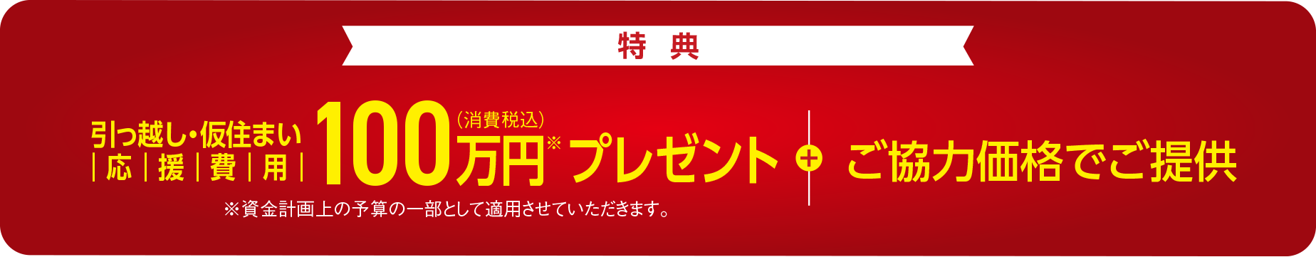 【特典】引っ越し・仮住まい応援費用 100万円（消費税込）※プレゼント＋ご協力価格にてご提供 ※資金計画上の予算の一部として適用させていただきます。