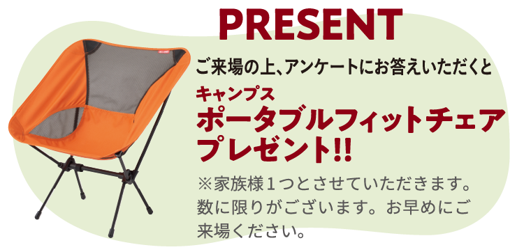 ご来場の上、アンケートにお答えいただくと『キャンプス ポータブルフィットチェア プレゼント!!』※家族様1つとさせていただきます。数に限りがございます。お早めにご来場ください。