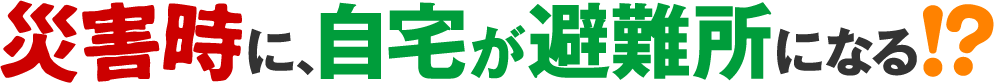 災害時に、自宅が避難所になる！？