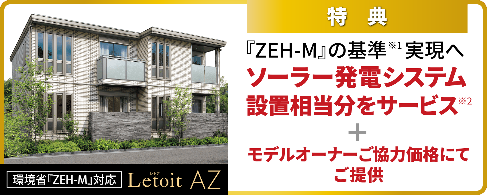 特典/『ZEH-M』の基準※1 実現へ ソーラー発電システム設置相当分をサービス※2+モデルオーナーご協力価格にてご提供