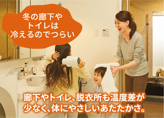 冬の廊下やトイレは冷えるのでつらい。 あったかハイムなら廊下やトイレ、脱衣所も温度差が少なく、体にやさしいあたたかさ。