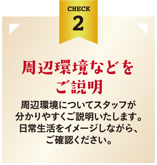 周辺環境などをご説明。周辺環境についてスタッフが分かりやすくご説明いたします。日常生活をイメージしながら、ご確認ください。