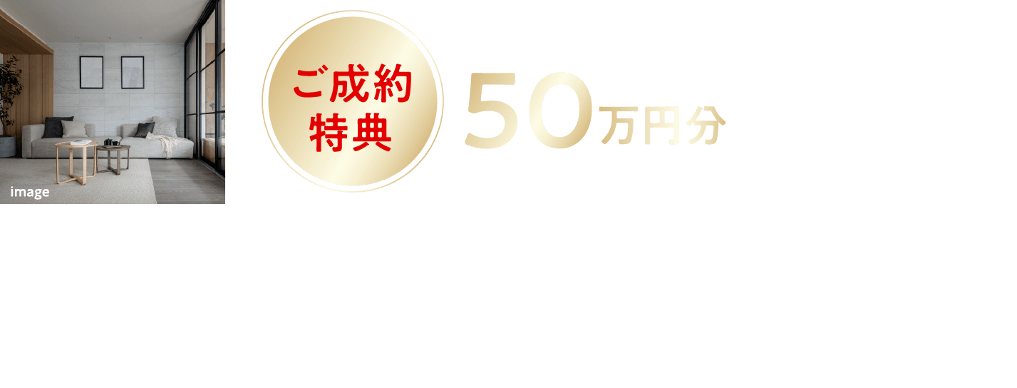インテリア・家具購入費（税込）50万円分をプレゼント！※資金計画の一部としてご対応いたします。プレミアムランクの分譲住宅をグレードアップして上質な暮らしを先着10邸ご成約邸数に達し次第、受付終了となります。