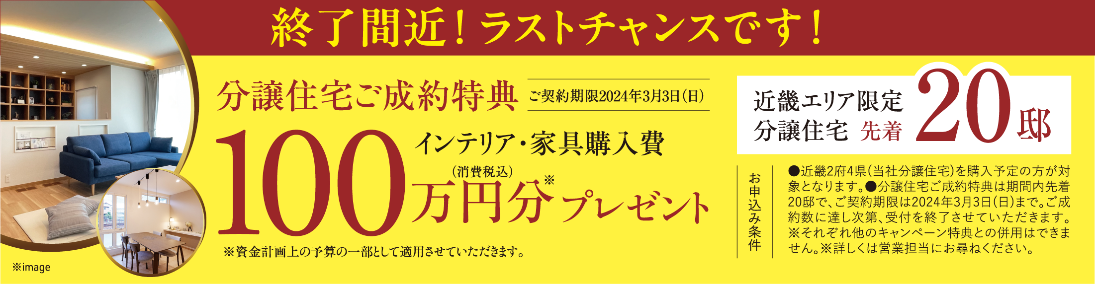 終了間近！ ラストチャンスです！分譲住宅ご成約特典ご契約期限2024年3月3日（日）100万円分（消費税込）プレゼント、※資金計画上の予算の一部として適用させていただきます。近畿エリア限定分譲住宅先着20邸。お申込み条件:●近畿2府4県(当社分譲住宅)を購入予定の方が対象となります。●分譲住宅ご成約特典は期間内先着20邸で、ご契約期限は2024年3月3日(日)まで。ご成約数に達し次第、受付を終了させていただきます。※それぞれ他のキャンペーン特典との併用はできません。※詳しくは営業担当にお尋ねください。