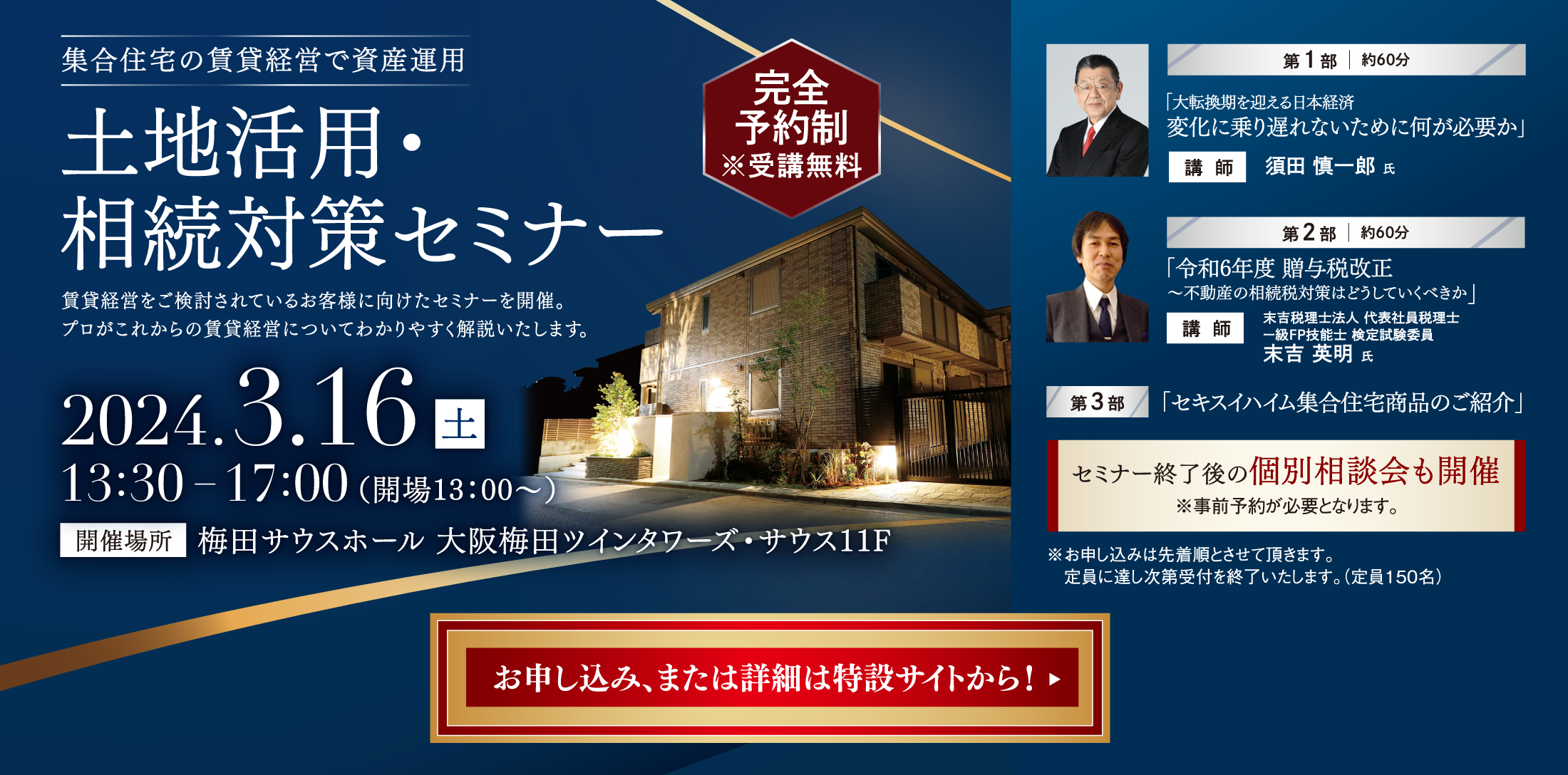 集合住宅の賃貸経営で資産運用土地活用・相続対策セミナー。賃貸経営をご検討されているお客様に向けたセミナーを開催。プロがこれからの賃貸経営についてわかりやすく解説いたします。2024.3.16土。開催場所：梅田サウスホール 大阪梅田ツインタワーズ・サウス11F。第1部、講師、須田慎一郎氏、「大転換期を迎える日本経済変化に乗り遅れないために何が必要か」。第2部、講師、末吉税理士法人 代表社員税理士ー級FP技能士 検定試験委員末吉 英明 氏、「令和6年度 贈与税改正～不動産の相続税対策はどうしていくべきか」。第3部、「セキスイハイム集合住宅商品のご紹介」。セミナー終了後の個別相談会も開催※事前予約が必要となります。 ※お申し込みは先着順とさせて頂きます。定員に達し次第受付を終了いたします。（定員150名）お申し込み、または詳細は特設サイトから！