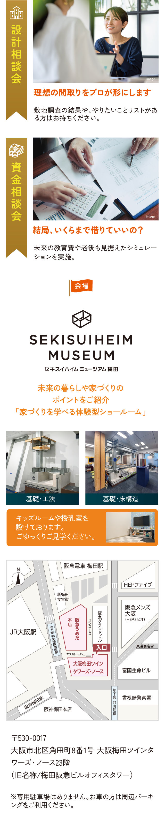 設計相談会 理想の間取りをプロが形にします 敷地調査の結果や、やりたいことリストがある方はお持ちください。 資金相談会 結局、いくらまで借りていいの？ 未来の教育費や老後も見据えたシミュレーションを実施。 会場 セキスイハイムミュージアム梅田 未来の暮らしや家づくりのポイントをご紹介「家づくりを学べる体験型ショールーム」