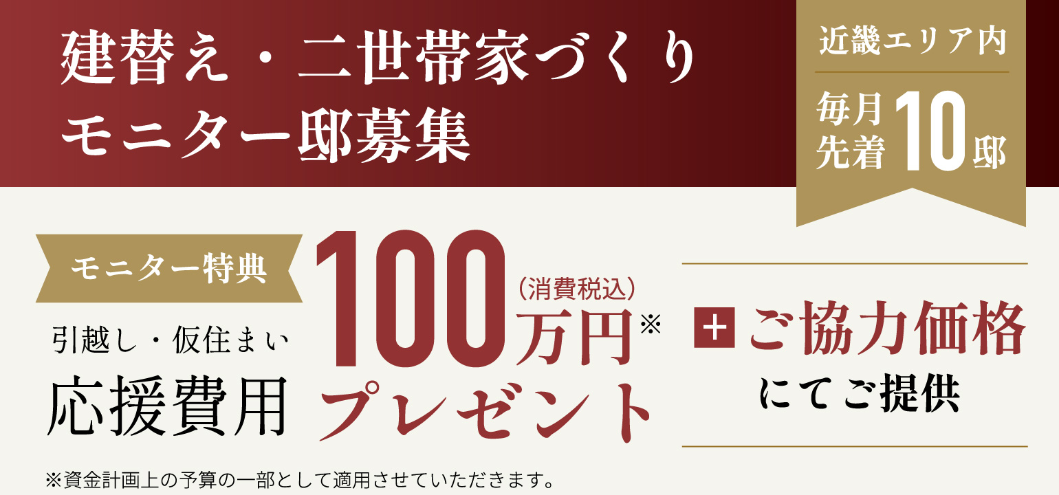 建替え・二世帯家づくりモニター邸募集、近畿エリア内毎月先着10邸、モニター特典：引越し・仮住まい応援費用100万円（消費税込）プレゼント + ご協力価格にてご提供。※資金計画上の予算の一部として適用させていただきます。