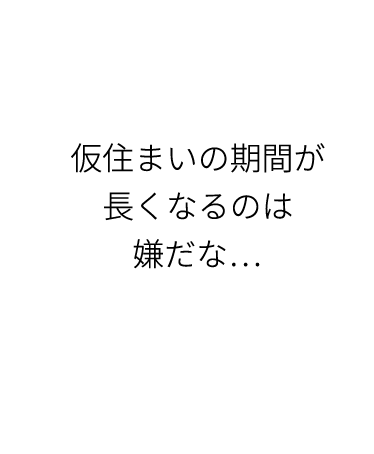 仮住まいの期間が長くなるのは嫌だな